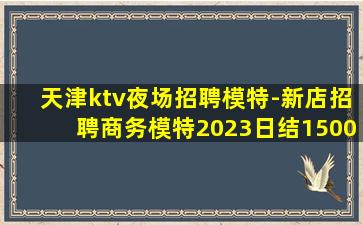天津ktv夜场招聘模特-新店招聘商务模特2023日结1500